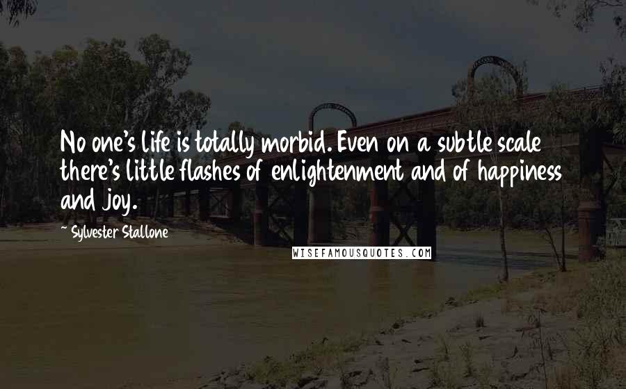 Sylvester Stallone Quotes: No one's life is totally morbid. Even on a subtle scale there's little flashes of enlightenment and of happiness and joy.