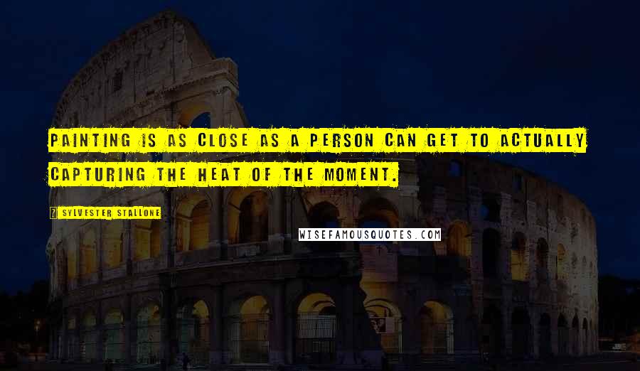 Sylvester Stallone Quotes: Painting is as close as a person can get to actually capturing the heat of the moment.