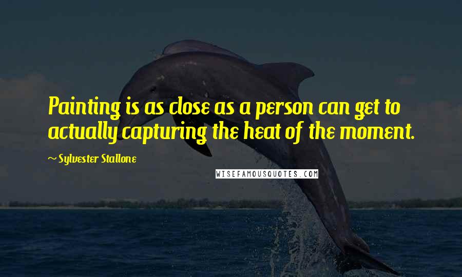 Sylvester Stallone Quotes: Painting is as close as a person can get to actually capturing the heat of the moment.