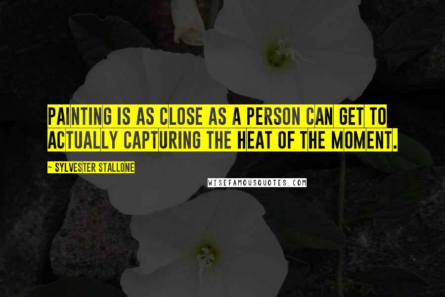 Sylvester Stallone Quotes: Painting is as close as a person can get to actually capturing the heat of the moment.