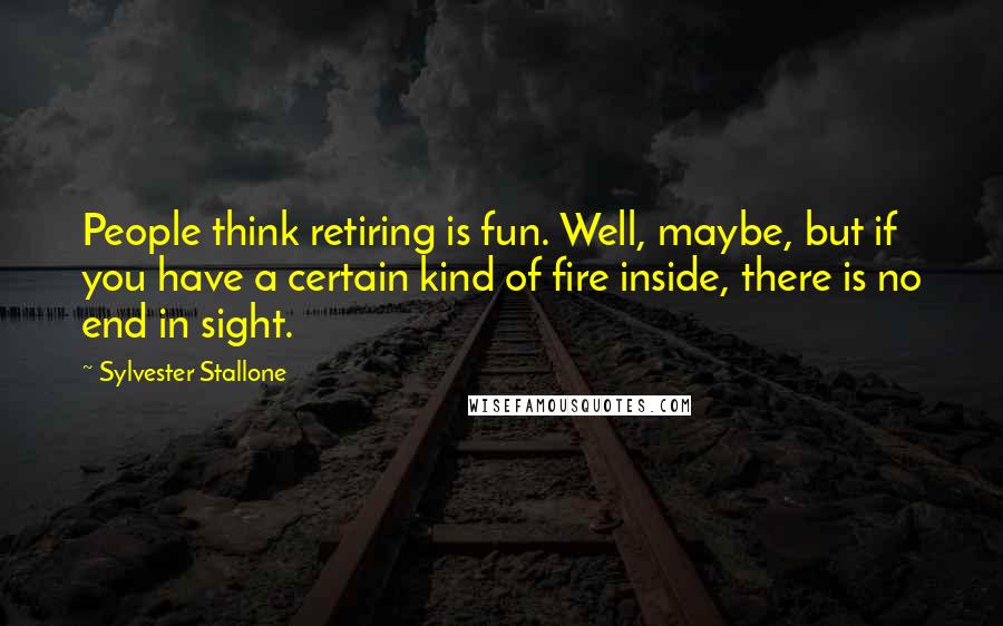 Sylvester Stallone Quotes: People think retiring is fun. Well, maybe, but if you have a certain kind of fire inside, there is no end in sight.
