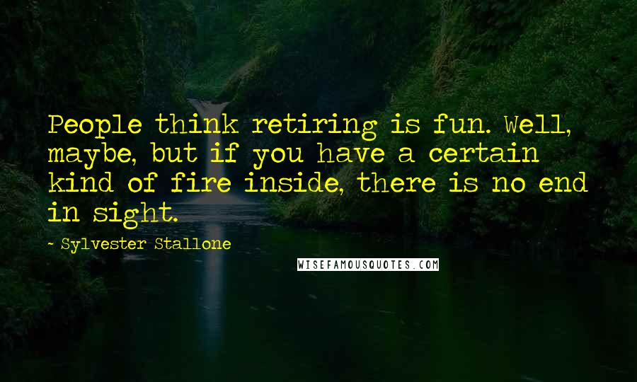 Sylvester Stallone Quotes: People think retiring is fun. Well, maybe, but if you have a certain kind of fire inside, there is no end in sight.