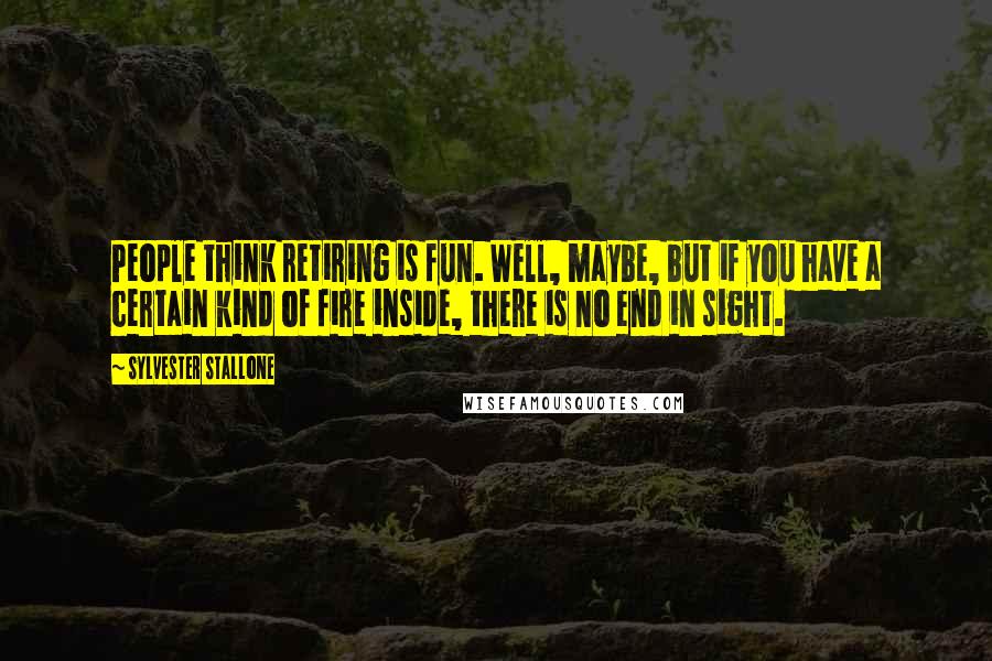 Sylvester Stallone Quotes: People think retiring is fun. Well, maybe, but if you have a certain kind of fire inside, there is no end in sight.