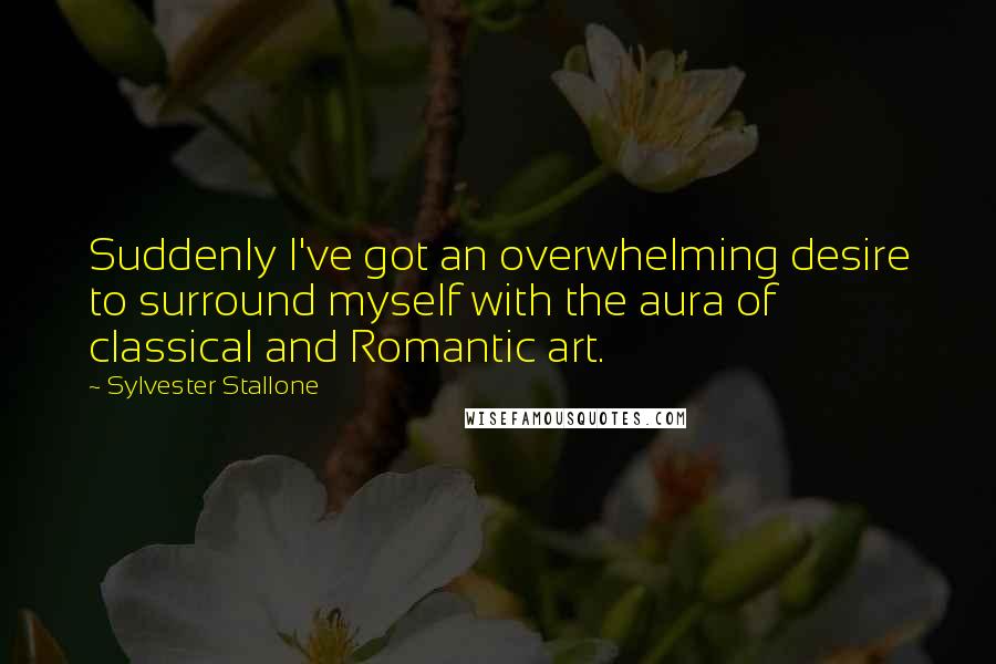Sylvester Stallone Quotes: Suddenly I've got an overwhelming desire to surround myself with the aura of classical and Romantic art.