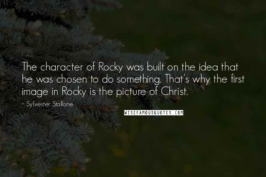 Sylvester Stallone Quotes: The character of Rocky was built on the idea that he was chosen to do something. That's why the first image in Rocky is the picture of Christ.