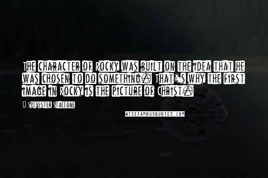 Sylvester Stallone Quotes: The character of Rocky was built on the idea that he was chosen to do something. That's why the first image in Rocky is the picture of Christ.