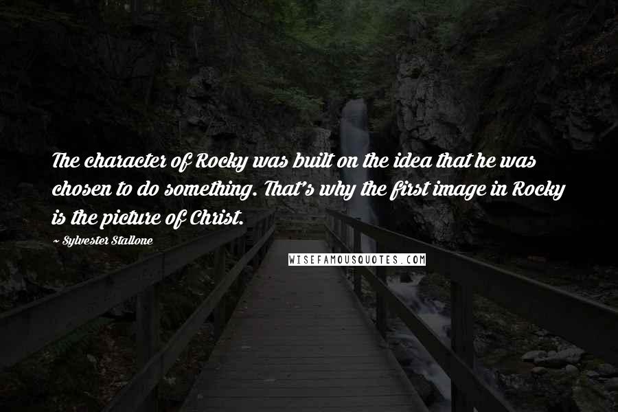Sylvester Stallone Quotes: The character of Rocky was built on the idea that he was chosen to do something. That's why the first image in Rocky is the picture of Christ.