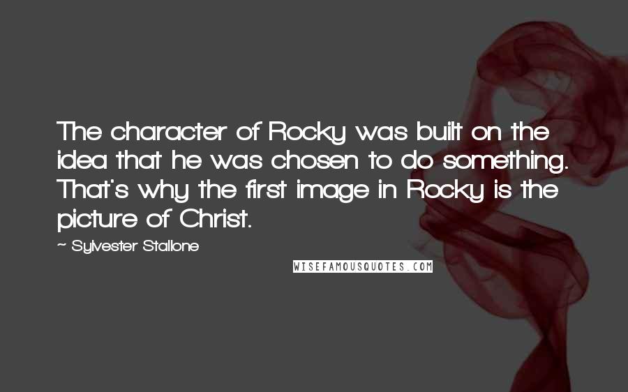 Sylvester Stallone Quotes: The character of Rocky was built on the idea that he was chosen to do something. That's why the first image in Rocky is the picture of Christ.