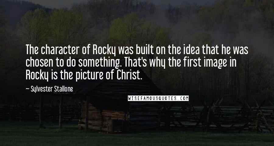 Sylvester Stallone Quotes: The character of Rocky was built on the idea that he was chosen to do something. That's why the first image in Rocky is the picture of Christ.