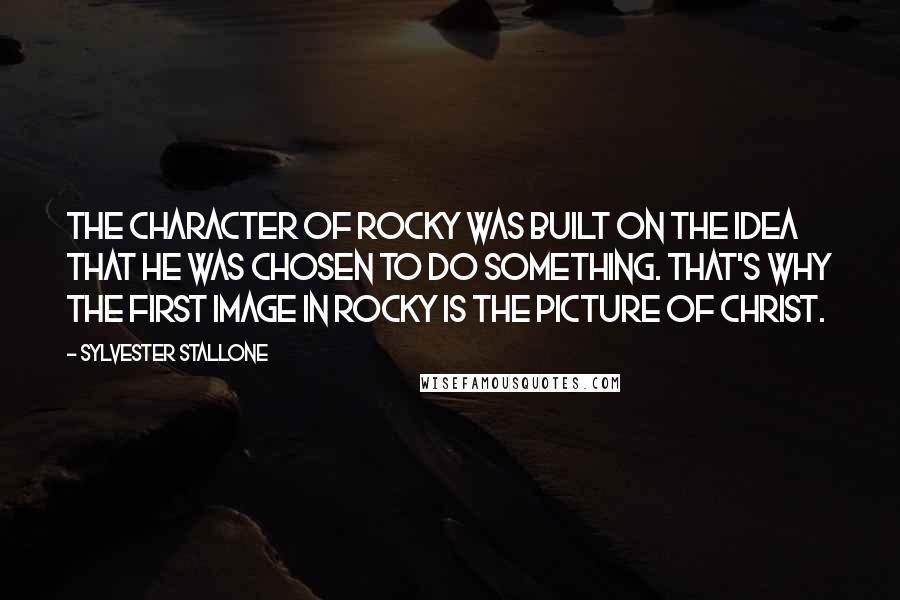 Sylvester Stallone Quotes: The character of Rocky was built on the idea that he was chosen to do something. That's why the first image in Rocky is the picture of Christ.