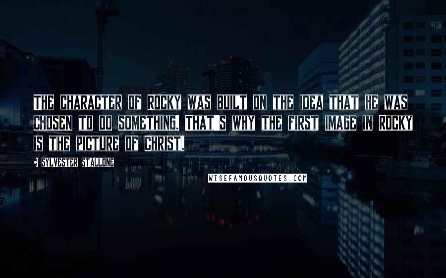 Sylvester Stallone Quotes: The character of Rocky was built on the idea that he was chosen to do something. That's why the first image in Rocky is the picture of Christ.