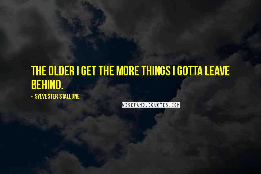 Sylvester Stallone Quotes: The older I get the more things I gotta leave behind.