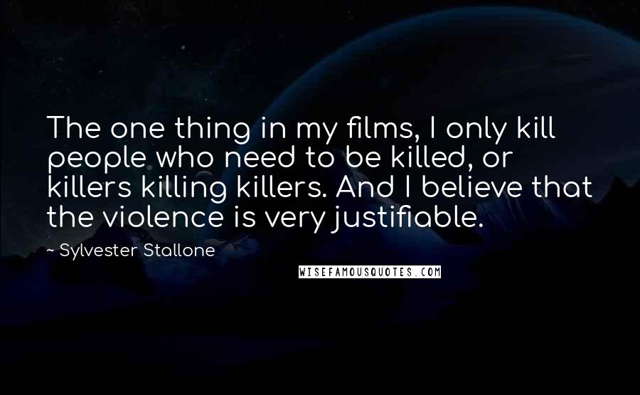 Sylvester Stallone Quotes: The one thing in my films, I only kill people who need to be killed, or killers killing killers. And I believe that the violence is very justifiable.