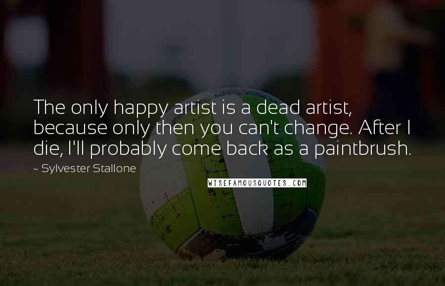 Sylvester Stallone Quotes: The only happy artist is a dead artist, because only then you can't change. After I die, I'll probably come back as a paintbrush.