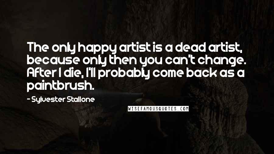 Sylvester Stallone Quotes: The only happy artist is a dead artist, because only then you can't change. After I die, I'll probably come back as a paintbrush.