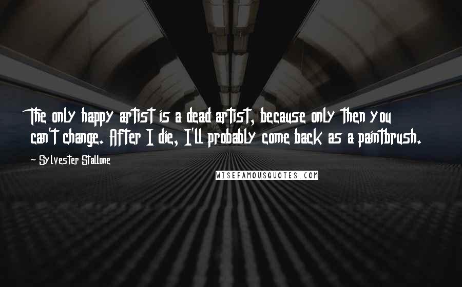 Sylvester Stallone Quotes: The only happy artist is a dead artist, because only then you can't change. After I die, I'll probably come back as a paintbrush.