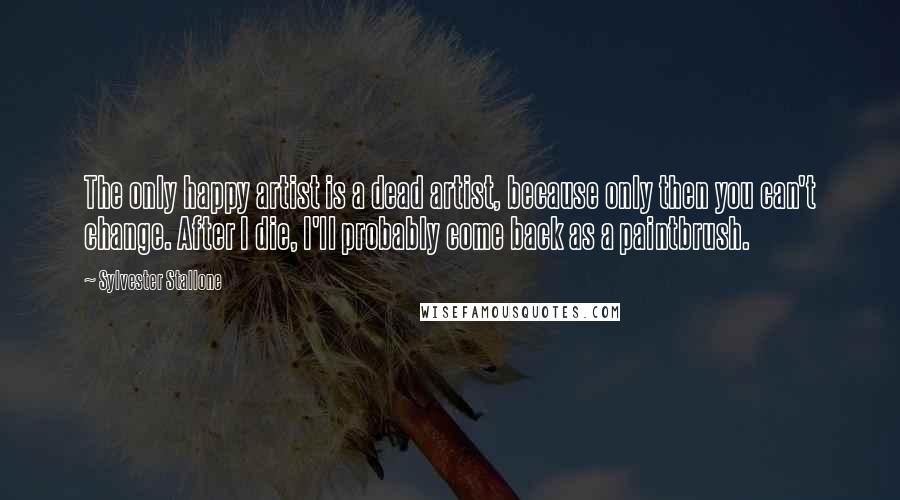 Sylvester Stallone Quotes: The only happy artist is a dead artist, because only then you can't change. After I die, I'll probably come back as a paintbrush.