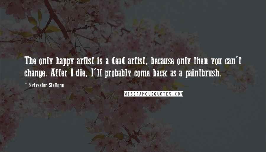 Sylvester Stallone Quotes: The only happy artist is a dead artist, because only then you can't change. After I die, I'll probably come back as a paintbrush.