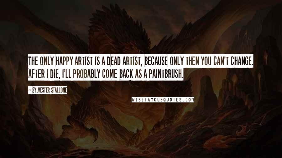 Sylvester Stallone Quotes: The only happy artist is a dead artist, because only then you can't change. After I die, I'll probably come back as a paintbrush.