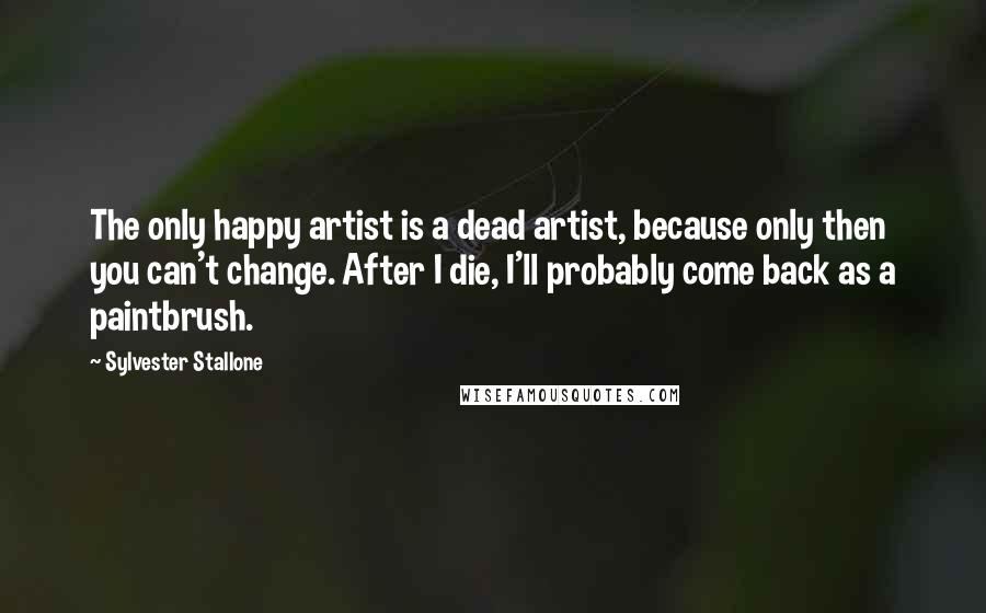 Sylvester Stallone Quotes: The only happy artist is a dead artist, because only then you can't change. After I die, I'll probably come back as a paintbrush.