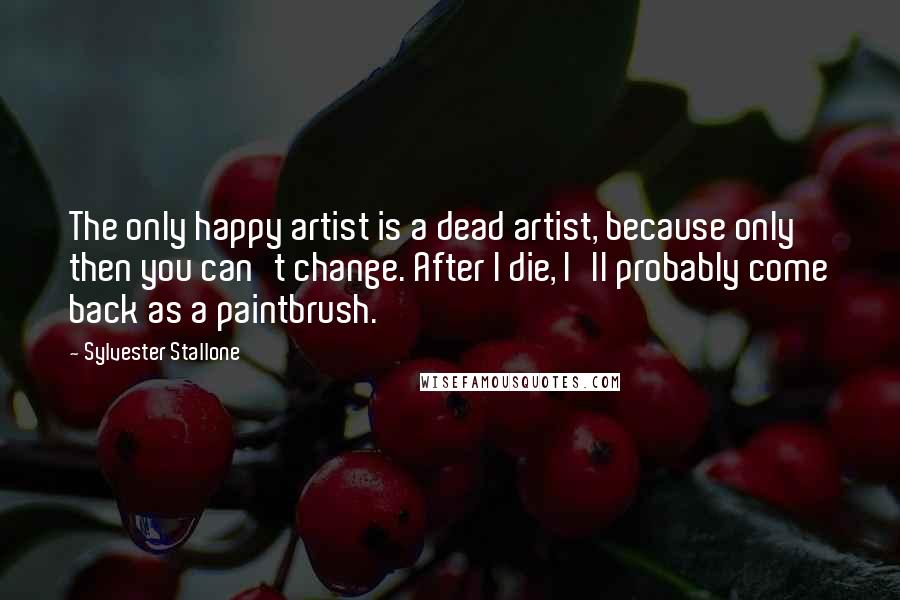 Sylvester Stallone Quotes: The only happy artist is a dead artist, because only then you can't change. After I die, I'll probably come back as a paintbrush.