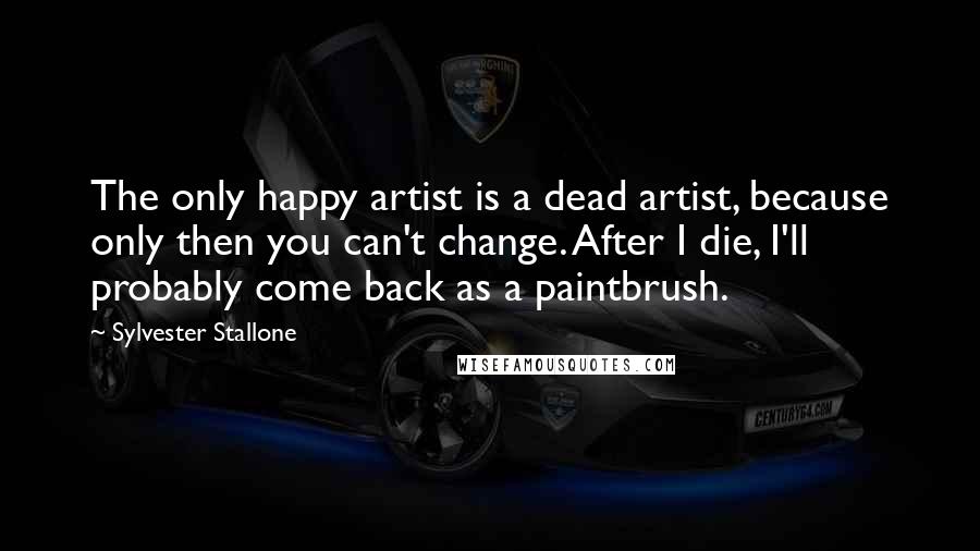 Sylvester Stallone Quotes: The only happy artist is a dead artist, because only then you can't change. After I die, I'll probably come back as a paintbrush.