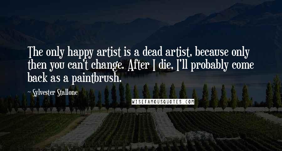 Sylvester Stallone Quotes: The only happy artist is a dead artist, because only then you can't change. After I die, I'll probably come back as a paintbrush.