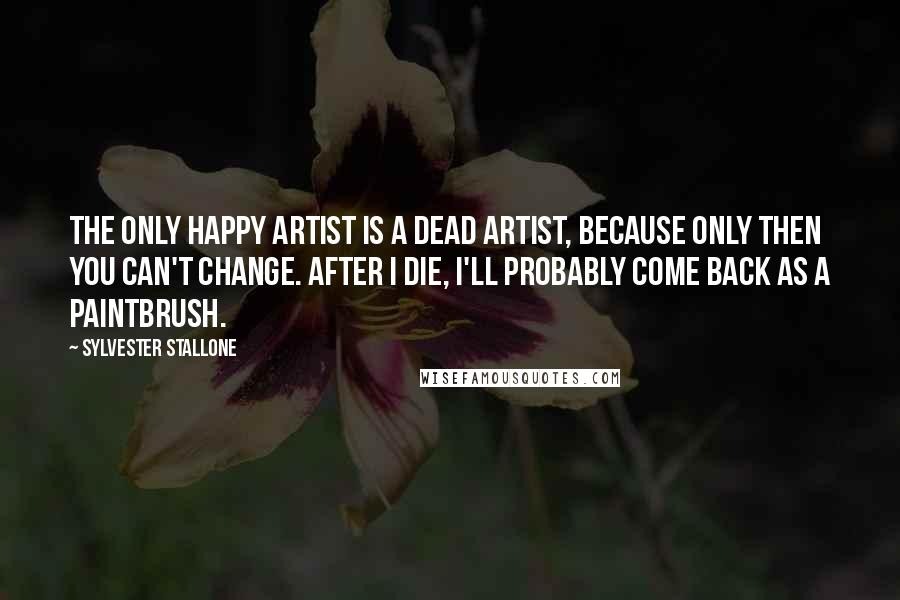 Sylvester Stallone Quotes: The only happy artist is a dead artist, because only then you can't change. After I die, I'll probably come back as a paintbrush.