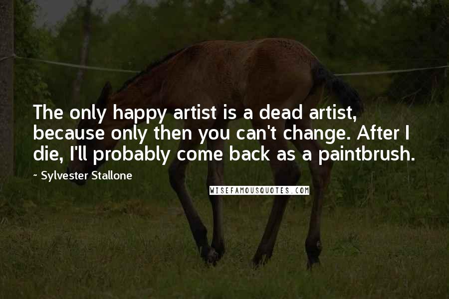 Sylvester Stallone Quotes: The only happy artist is a dead artist, because only then you can't change. After I die, I'll probably come back as a paintbrush.