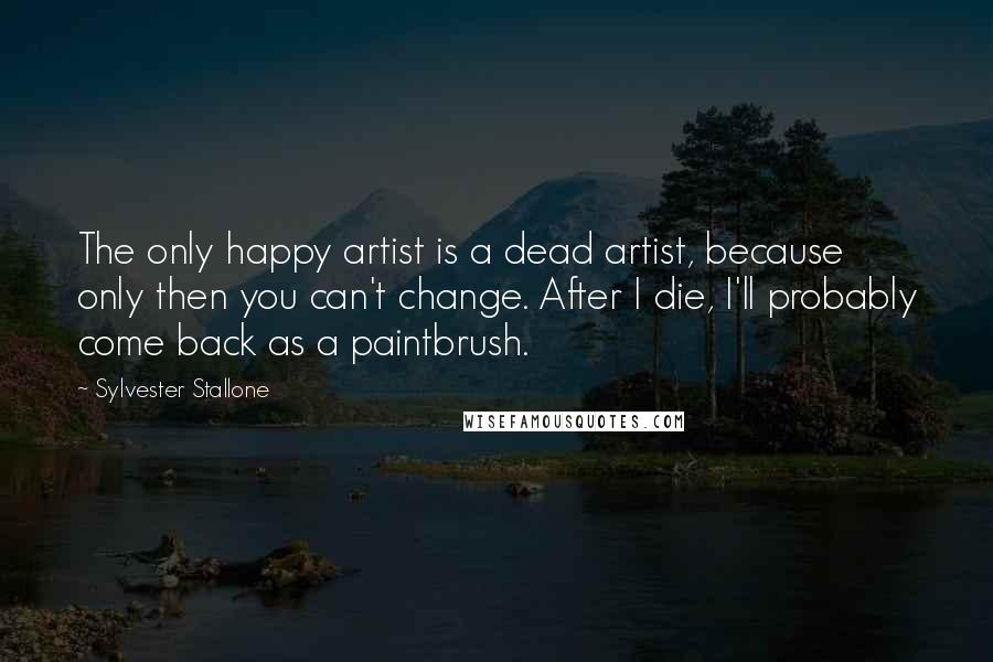 Sylvester Stallone Quotes: The only happy artist is a dead artist, because only then you can't change. After I die, I'll probably come back as a paintbrush.