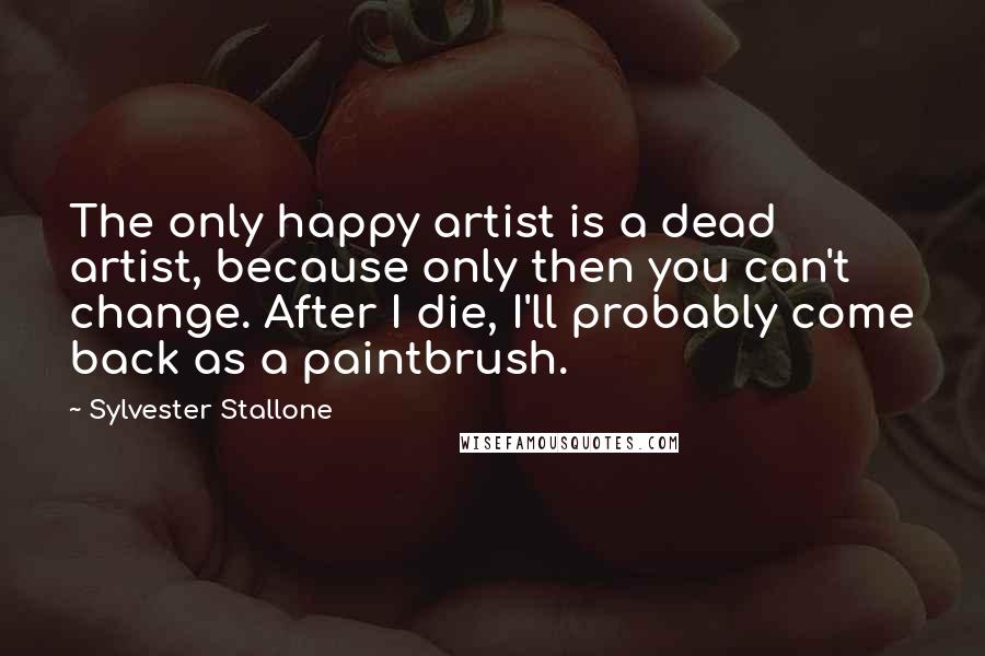 Sylvester Stallone Quotes: The only happy artist is a dead artist, because only then you can't change. After I die, I'll probably come back as a paintbrush.