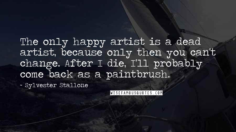 Sylvester Stallone Quotes: The only happy artist is a dead artist, because only then you can't change. After I die, I'll probably come back as a paintbrush.