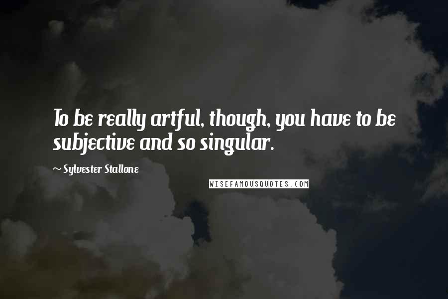 Sylvester Stallone Quotes: To be really artful, though, you have to be subjective and so singular.