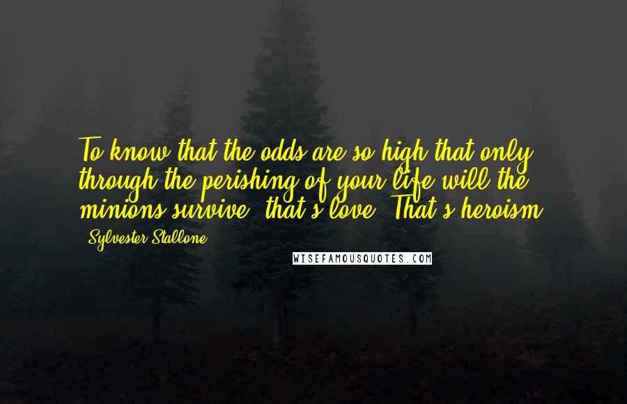 Sylvester Stallone Quotes: To know that the odds are so high that only through the perishing of your life will the minions survive, that's love. That's heroism.