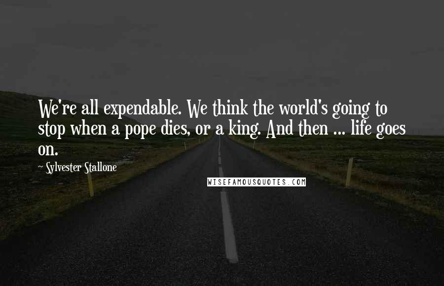 Sylvester Stallone Quotes: We're all expendable. We think the world's going to stop when a pope dies, or a king. And then ... life goes on.