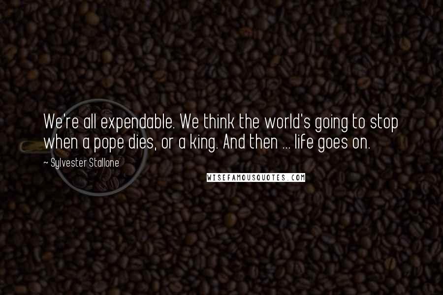 Sylvester Stallone Quotes: We're all expendable. We think the world's going to stop when a pope dies, or a king. And then ... life goes on.