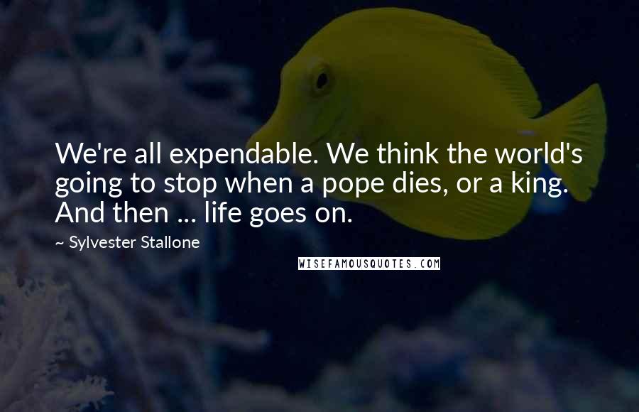 Sylvester Stallone Quotes: We're all expendable. We think the world's going to stop when a pope dies, or a king. And then ... life goes on.