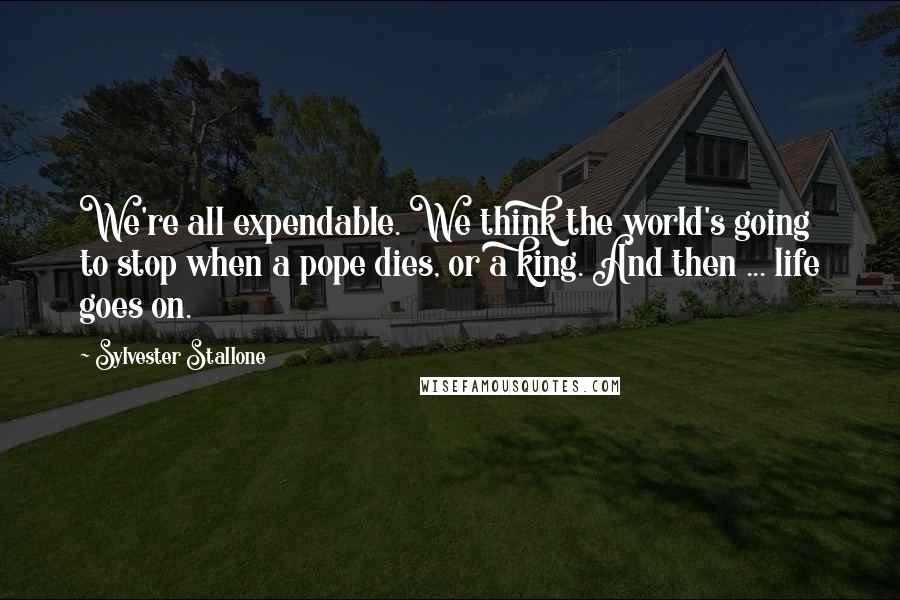 Sylvester Stallone Quotes: We're all expendable. We think the world's going to stop when a pope dies, or a king. And then ... life goes on.