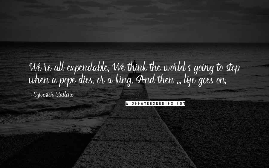 Sylvester Stallone Quotes: We're all expendable. We think the world's going to stop when a pope dies, or a king. And then ... life goes on.