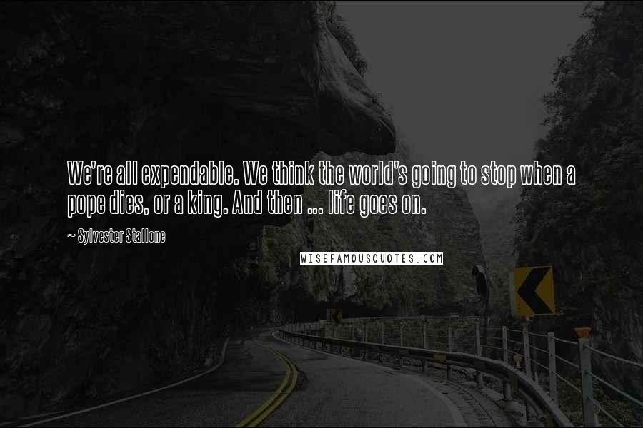 Sylvester Stallone Quotes: We're all expendable. We think the world's going to stop when a pope dies, or a king. And then ... life goes on.