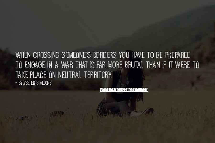 Sylvester Stallone Quotes: When crossing someone's borders you have to be prepared to engage in a war that is far more brutal than if it were to take place on neutral territory.