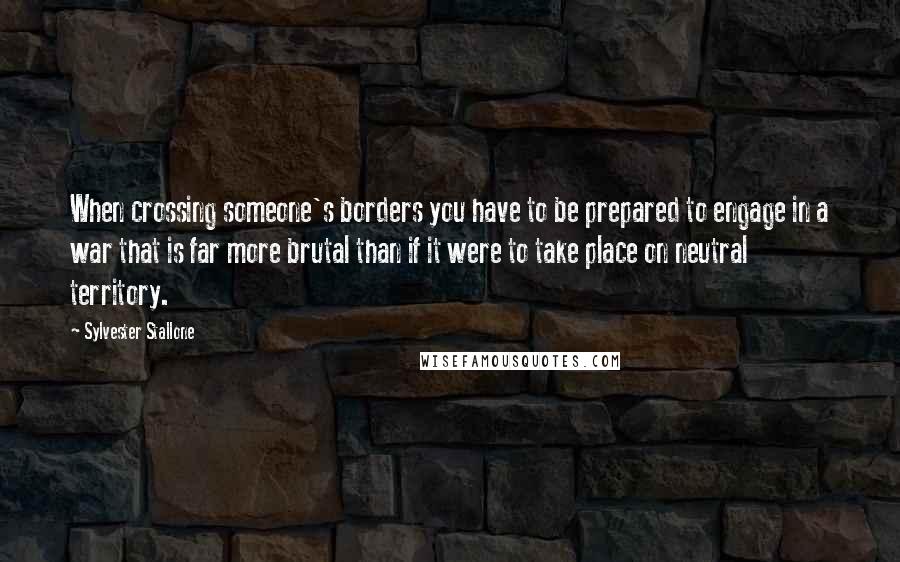 Sylvester Stallone Quotes: When crossing someone's borders you have to be prepared to engage in a war that is far more brutal than if it were to take place on neutral territory.