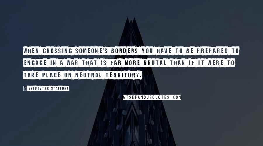 Sylvester Stallone Quotes: When crossing someone's borders you have to be prepared to engage in a war that is far more brutal than if it were to take place on neutral territory.