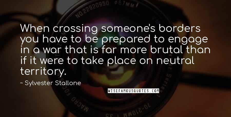 Sylvester Stallone Quotes: When crossing someone's borders you have to be prepared to engage in a war that is far more brutal than if it were to take place on neutral territory.