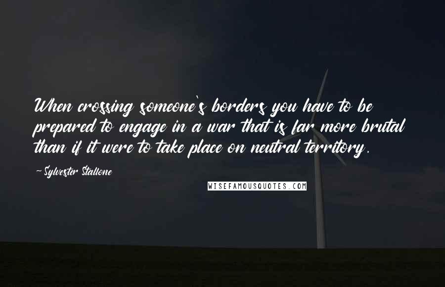 Sylvester Stallone Quotes: When crossing someone's borders you have to be prepared to engage in a war that is far more brutal than if it were to take place on neutral territory.