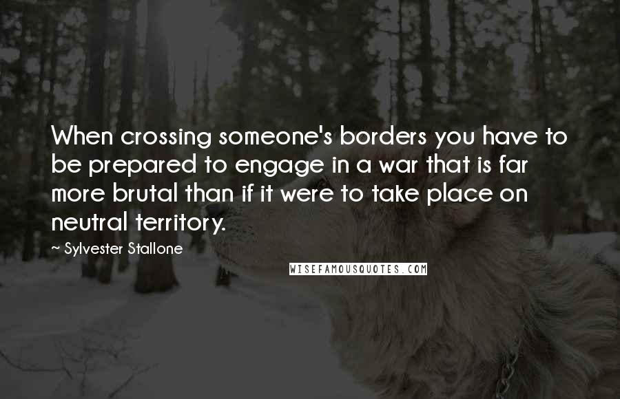 Sylvester Stallone Quotes: When crossing someone's borders you have to be prepared to engage in a war that is far more brutal than if it were to take place on neutral territory.