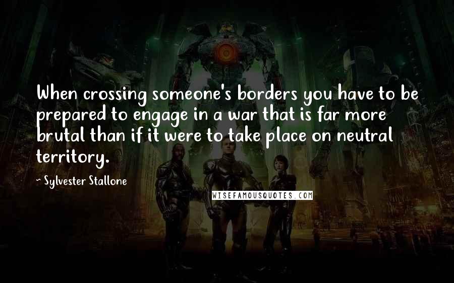 Sylvester Stallone Quotes: When crossing someone's borders you have to be prepared to engage in a war that is far more brutal than if it were to take place on neutral territory.