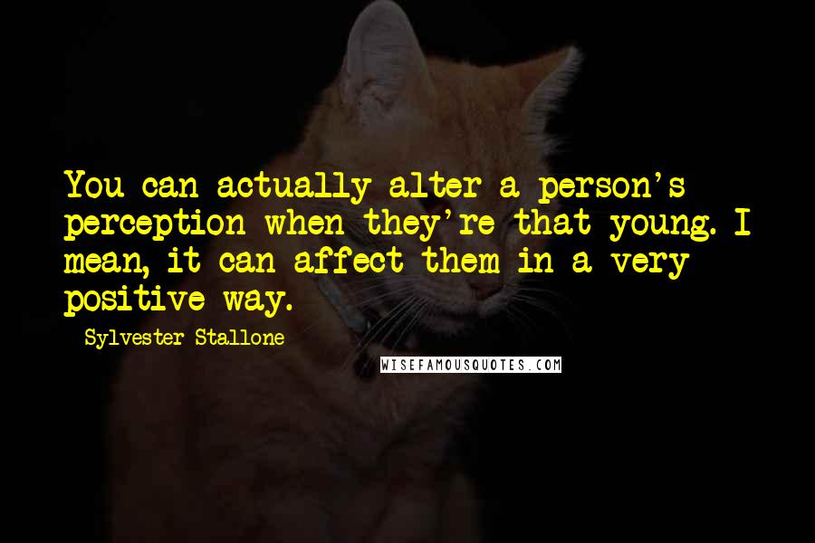 Sylvester Stallone Quotes: You can actually alter a person's perception when they're that young. I mean, it can affect them in a very positive way.