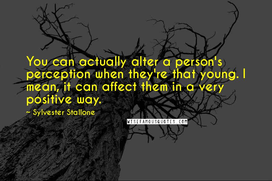Sylvester Stallone Quotes: You can actually alter a person's perception when they're that young. I mean, it can affect them in a very positive way.