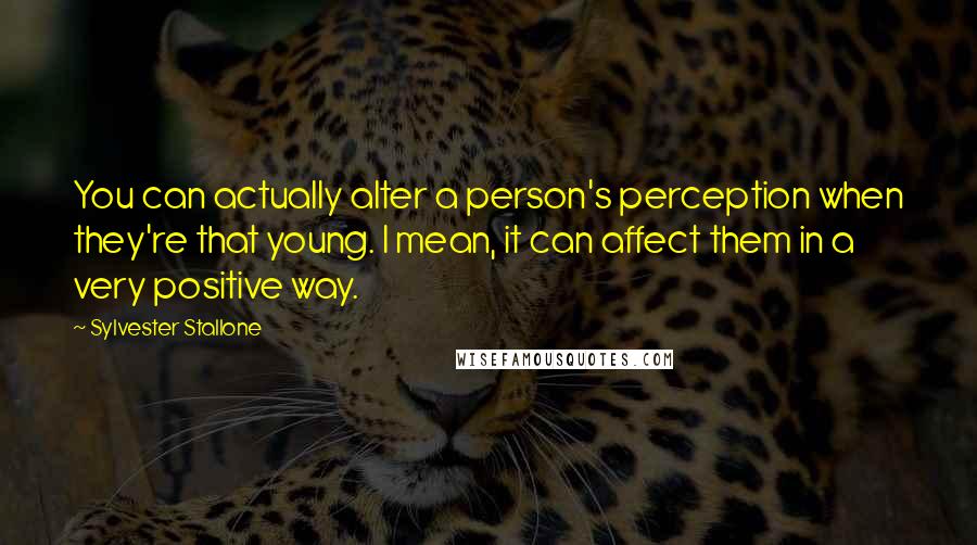 Sylvester Stallone Quotes: You can actually alter a person's perception when they're that young. I mean, it can affect them in a very positive way.
